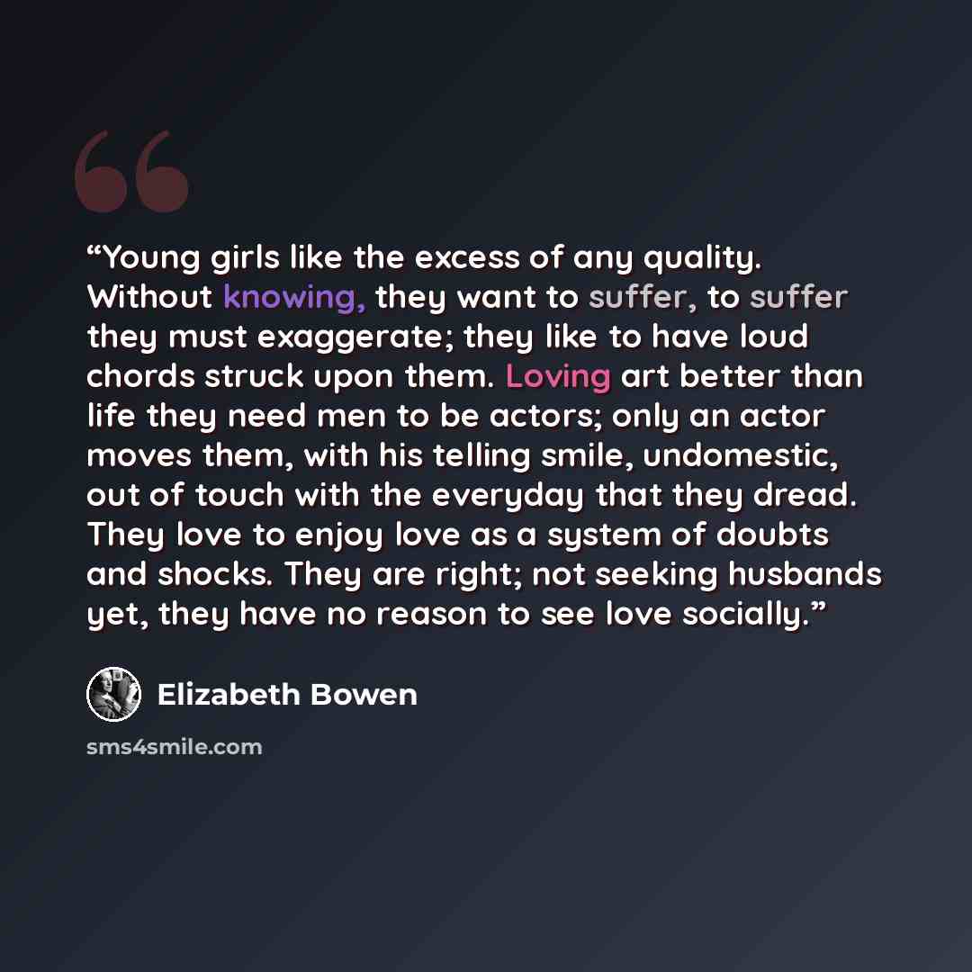 “Young girls like the excess of any quality. Without knowing, they want to suffer, to suffer they must exaggerate; they like to have loud chords struck upon them. Loving art better than life they need men to be actors; only an actor moves them, with his telling smile, undomestic, out of touch with…” quote by Elizabeth Bowen