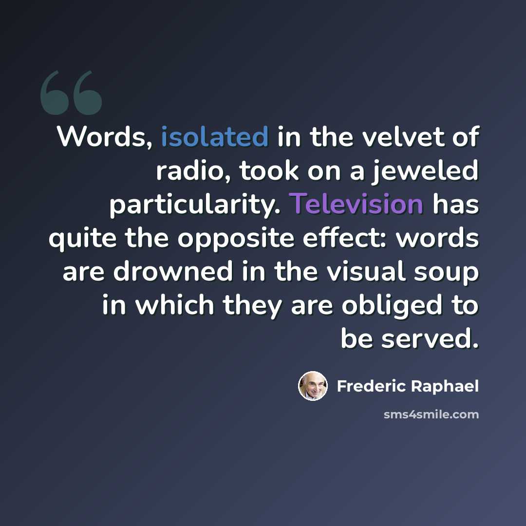 “Words, isolated in the velvet of radio, took on a jeweled particularity. Television has quite the opposite effect: words are drowned in the visual soup in which they are obliged to be served.” quote by Frederic Raphael