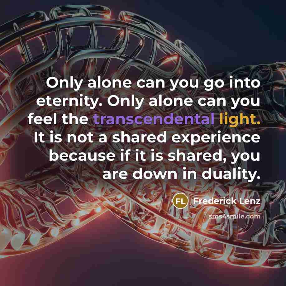“Only alone can you go into eternity. Only alone can you feel the transcendental light. It is not a shared experience because if it is shared, you are down in duality.” quote by Frederick Lenz