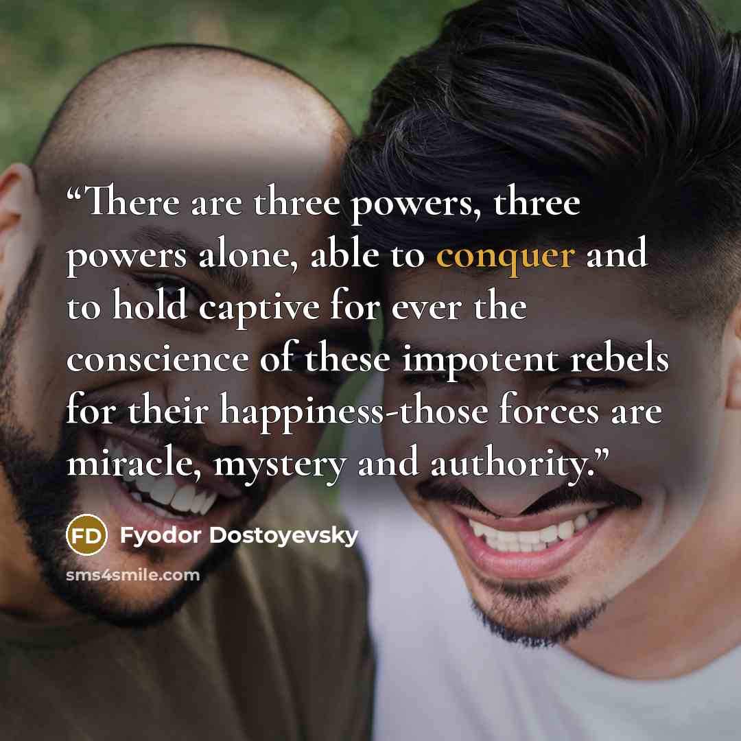 “There are three powers, three powers alone, able to conquer and to hold captive for ever the conscience of these impotent rebels for their happiness-those forces are miracle, mystery and authority.” quote by Fyodor Dostoyevsky