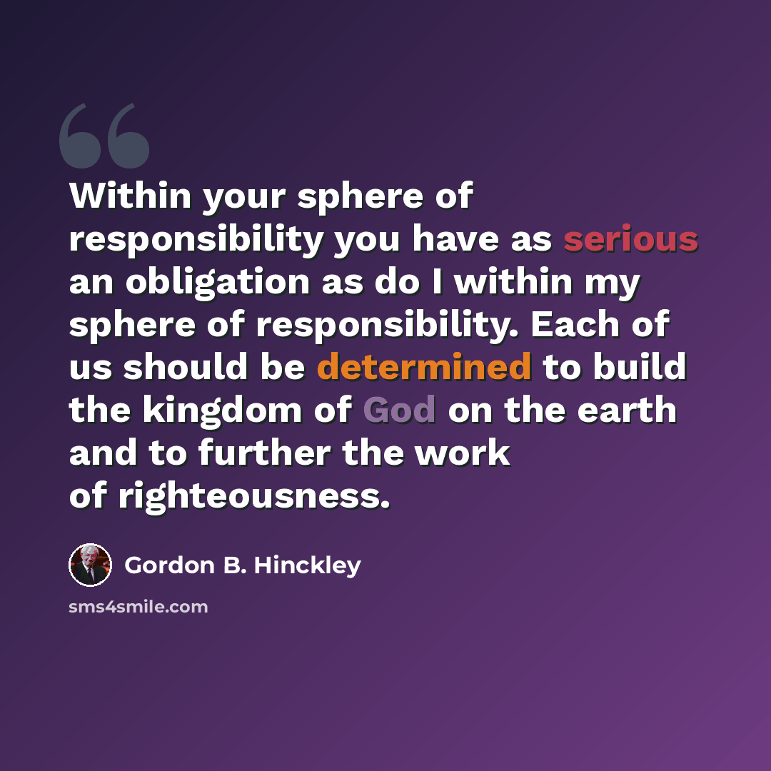 “Within your sphere of responsibility you have as serious an obligation as do I within my sphere of responsibility. Each of us should be determined to build the kingdom of God on the earth and to further the work of righteousness.” quote by Gordon B. Hinckley
