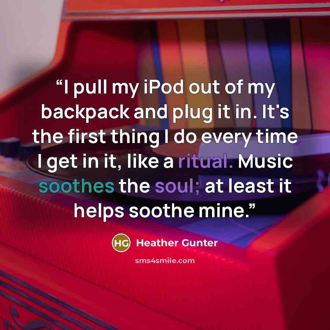“I pull my iPod out of my backpack and plug it in. It's the first thing I do every time I get in it, like a ritual. Music soothes the soul; at least it helps soothe mine.” quote by Heather Gunter