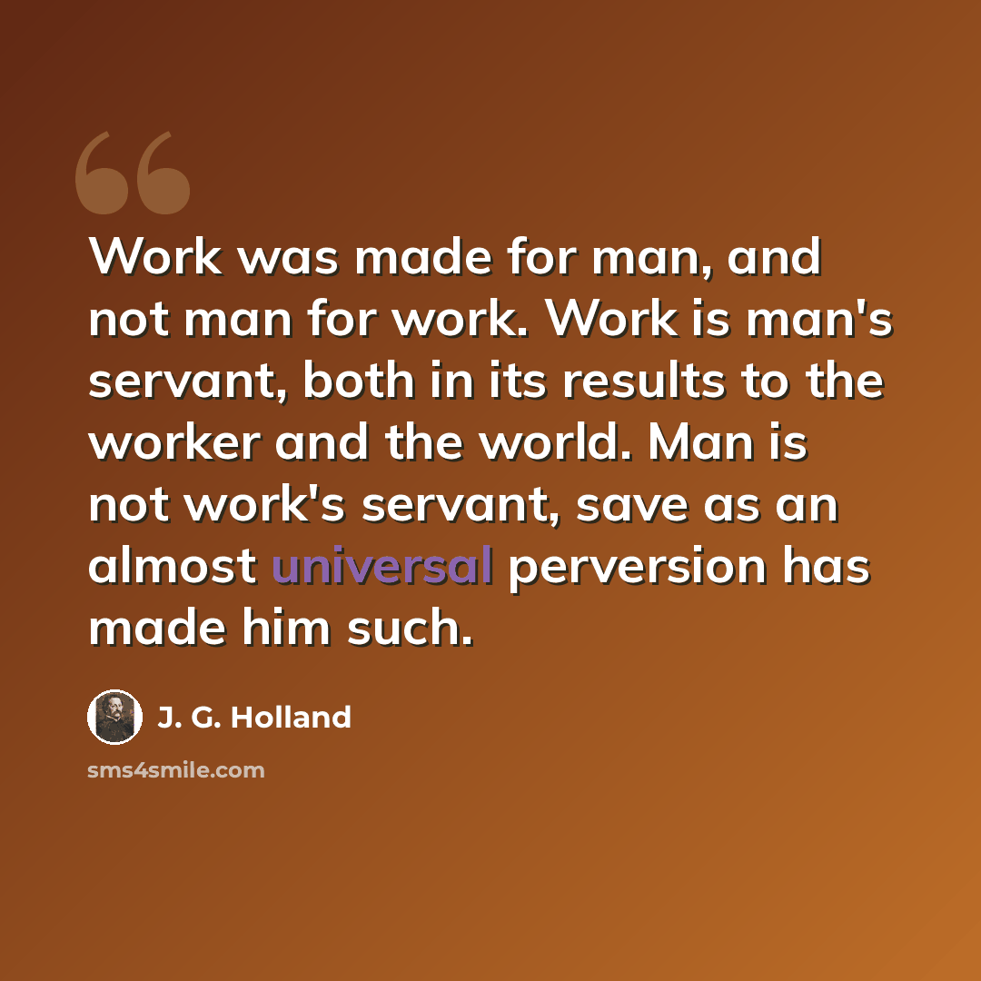 “Work was made for man, and not man for work. Work is man's servant, both in its results to the worker and the world. Man is not work's servant, save as an almost universal perversion has made him such.” quote by J. G. Holland