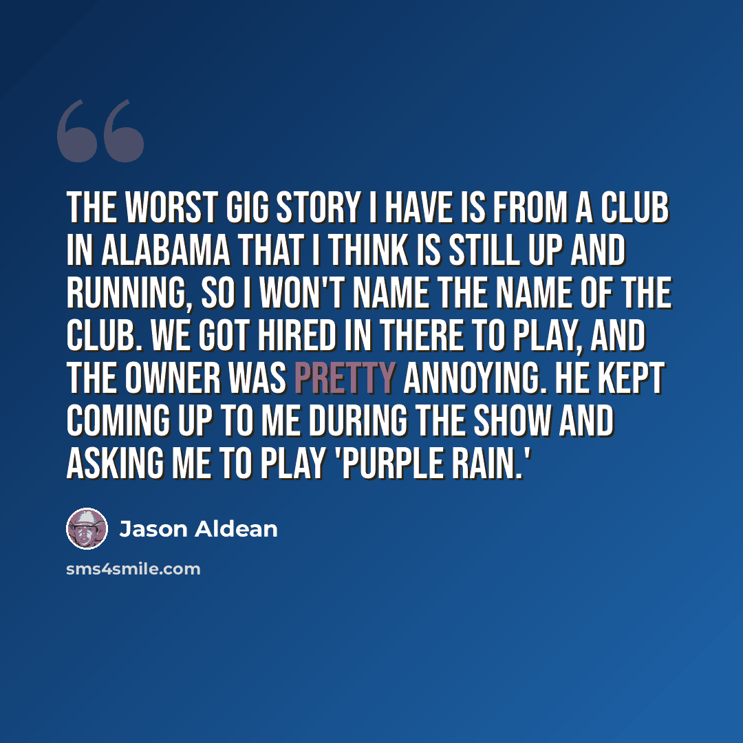 “The worst gig story I have is from a club in Alabama that I think is still up and running, so I won't name the name of the club. We got hired in there to play, and the owner was pretty annoying. He kept coming up to me during the show and asking me to play 'Purple Rain.'” quote by Jason Aldean