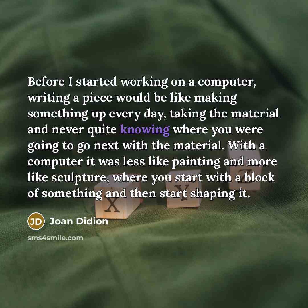 “Before I started working on a computer, writing a piece would be like making something up every day, taking the material and never quite knowing where you were going to go next with the material. With a computer it was less like painting and more like sculpture, where you start with a block of…” quote by Joan Didion