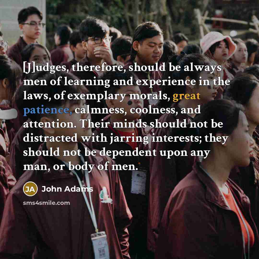 “[J]udges, therefore, should be always men of learning and experience in the laws, of exemplary morals, great patience, calmness, coolness, and attention. Their minds should not be distracted with jarring interests; they should not be dependent upon any man, or body of men.” quote by John Adams