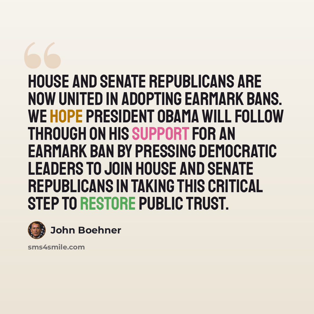 “House and Senate Republicans are now united in adopting earmark bans. We hope President Obama will follow through on his support for an earmark ban by pressing Democratic leaders to join House and Senate Republicans in taking this critical step to restore public trust.” quote by John Boehner