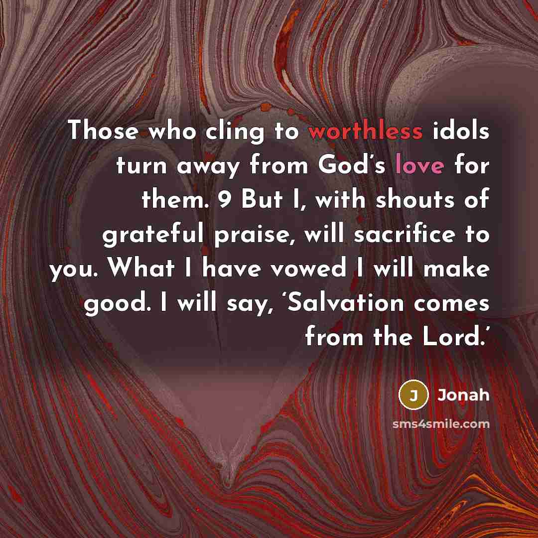 “Those who cling to worthless idols turn away from God’s love for them. 9 But I, with shouts of grateful praise, will sacrifice to you. What I have vowed I will make good. I will say, ‘Salvation comes from the Lord.’” quote by Jonah