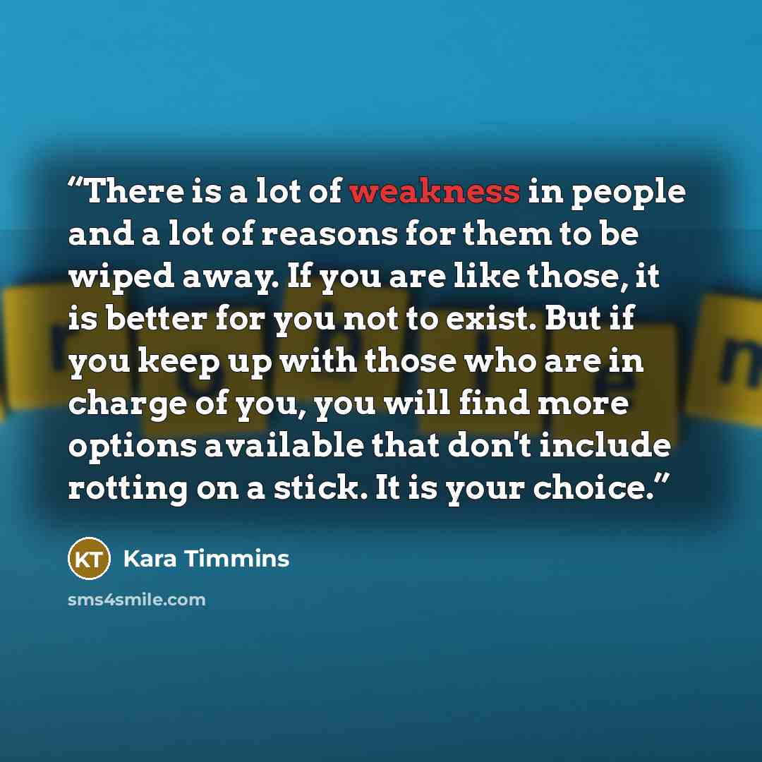 “There is a lot of weakness in people and a lot of reasons for them to be wiped away. If you are like those, it is better for you not to exist. But if you keep up with those who are in charge of you, you will find more options available that don't include rotting on a stick. It is your choice.” quote by Kara Timmins