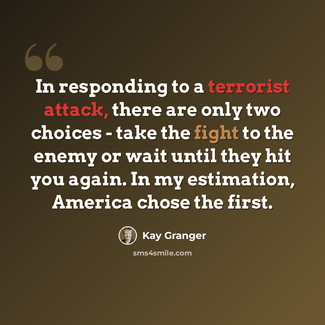 “In responding to a terrorist attack, there are only two choices - take the fight to the enemy or wait until they hit you again. In my estimation, America chose the first.” quote by Kay Granger