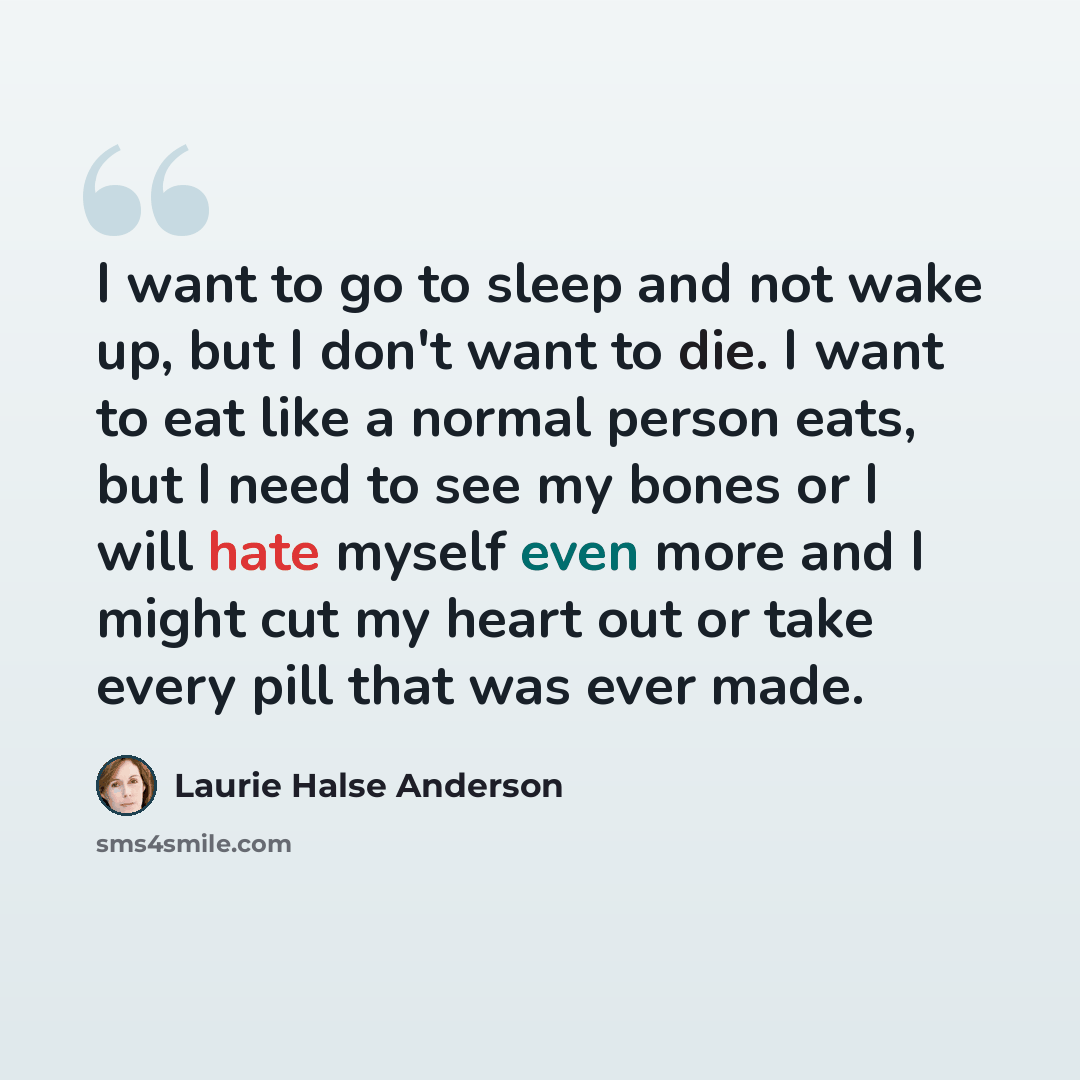 “I want to go to sleep and not wake up, but I don't want to die. I want to eat like a normal person eats, but I need to see my bones or I will hate myself even more and I might cut my heart out or take every pill that was ever made.” quote by Laurie Halse Anderson