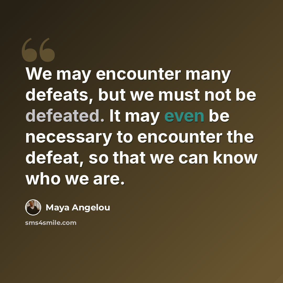 “We may encounter many defeats, but we must not be defeated. It may even be necessary to encounter the defeat, so that we can know who we are.” quote by Maya Angelou