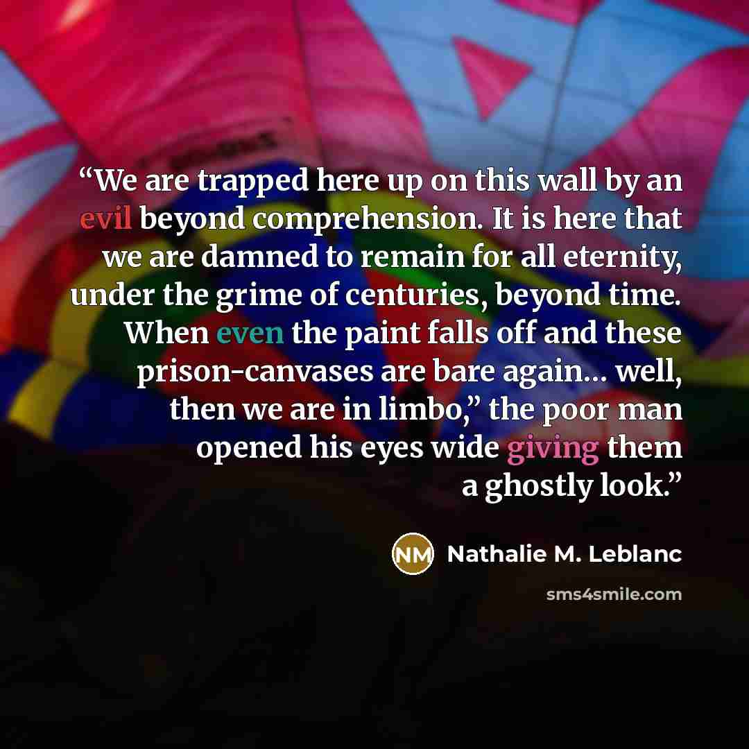 “We are trapped here up on this wall by an evil beyond comprehension. It is here that we are damned to remain for all eternity, under the grime of centuries, beyond time. When even the paint falls off and these prison-canvases are bare again… well, then we are in limbo,” the poor man opened his…” quote by Nathalie M. Leblanc