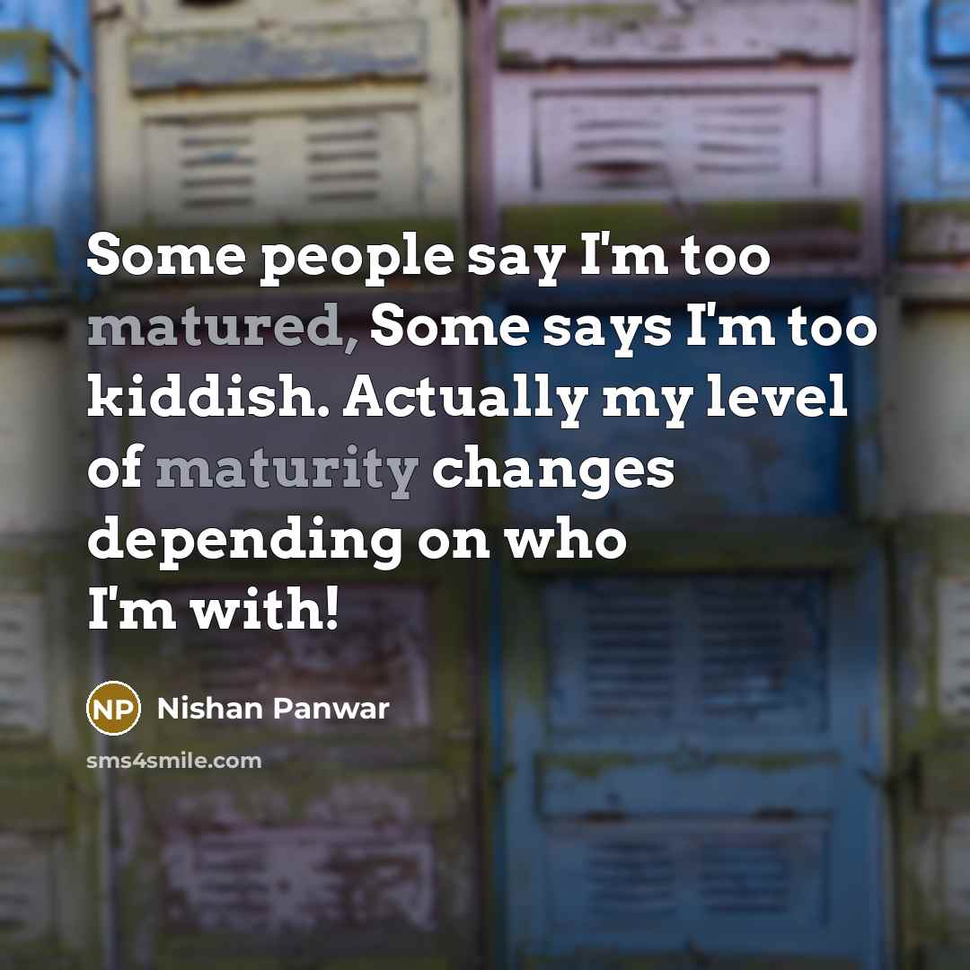 “Some people say I'm too matured, Some says I'm too kiddish. Actually my level of maturity changes depending on who I'm with!” quote by Nishan Panwar