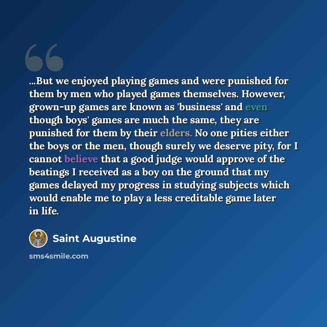 “...But we enjoyed playing games and were punished for them by men who played games themselves. However, grown-up games are known as 'business' and even though boys' games are much the same, they are punished for them by their elders. No one pities either the boys or the men, though surely we…” quote by Saint Augustine