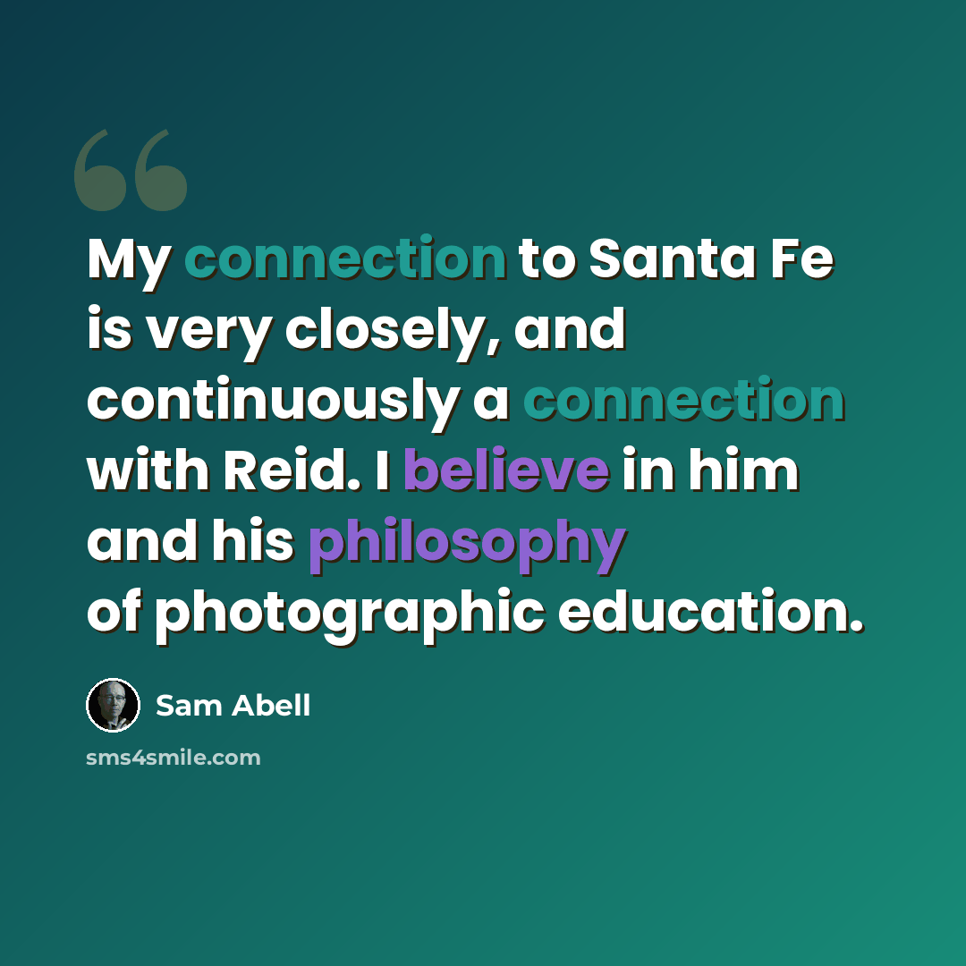 “My connection to Santa Fe is very closely, and continuously a connection with Reid. I believe in him and his philosophy of photographic education.” quote by Sam Abell