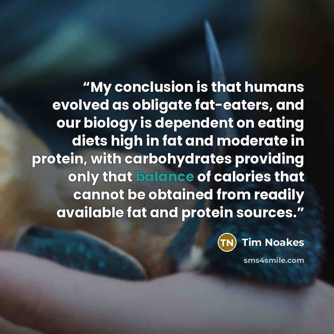 “My conclusion is that humans evolved as obligate fat-eaters, and our biology is dependent on eating diets high in fat and moderate in protein, with carbohydrates providing only that balance of calories that cannot be obtained from readily available fat and protein sources.” quote by Tim Noakes