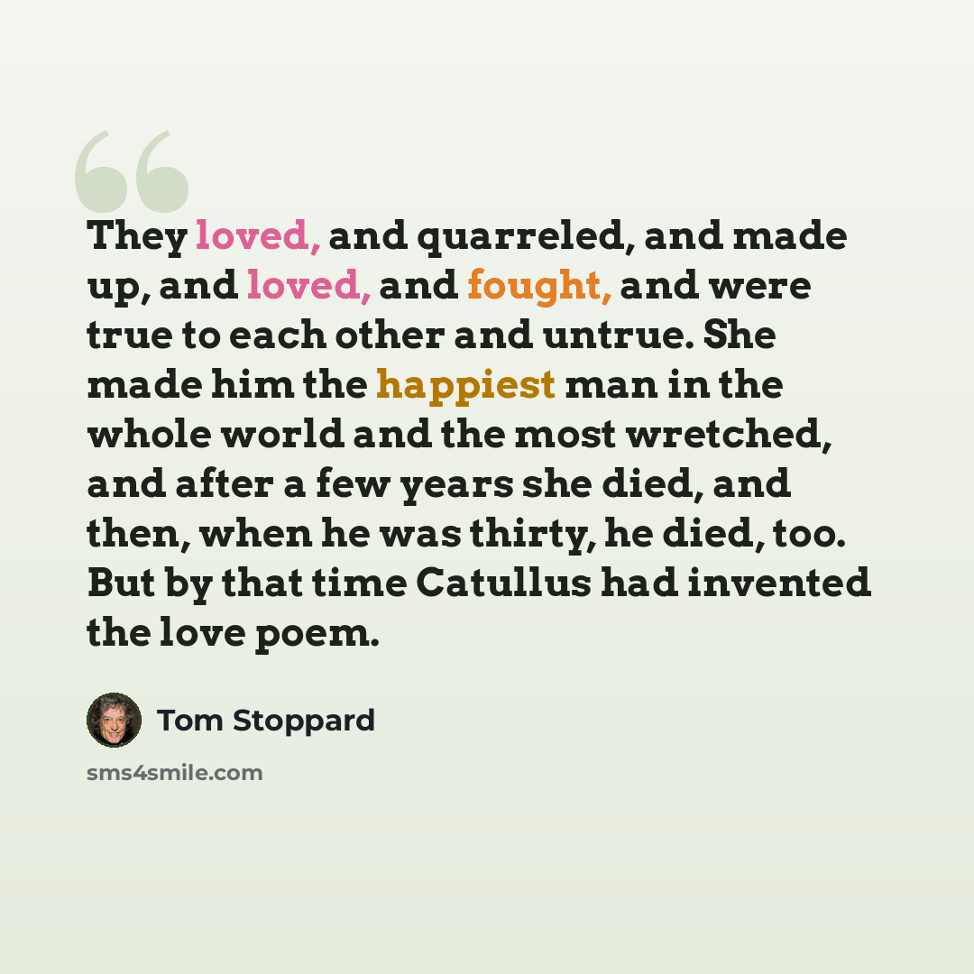 “They loved, and quarreled, and made up, and loved, and fought, and were true to each other and untrue. She made him the happiest man in the whole world and the most wretched, and after a few years she died, and then, when he was thirty, he died, too. But by that time Catullus had invented the love…” quote by Tom Stoppard