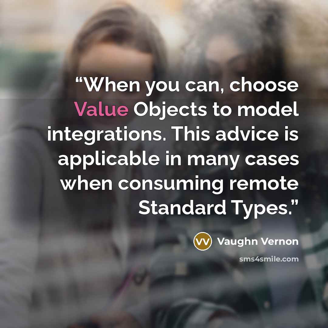 “When you can, choose Value Objects to model integrations. This advice is applicable in many cases when consuming remote Standard Types.” quote by Vaughn Vernon