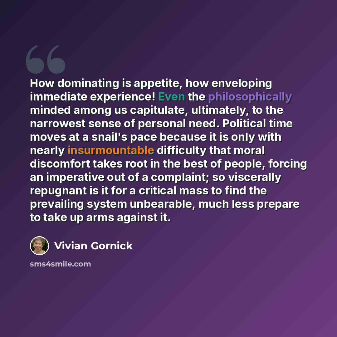“How dominating is appetite, how enveloping immediate experience! Even the philosophically minded among us capitulate, ultimately, to the narrowest sense of personal need. Political time moves at a snail's pace because it is only with nearly insurmountable difficulty that moral discomfort takes…” quote by Vivian Gornick