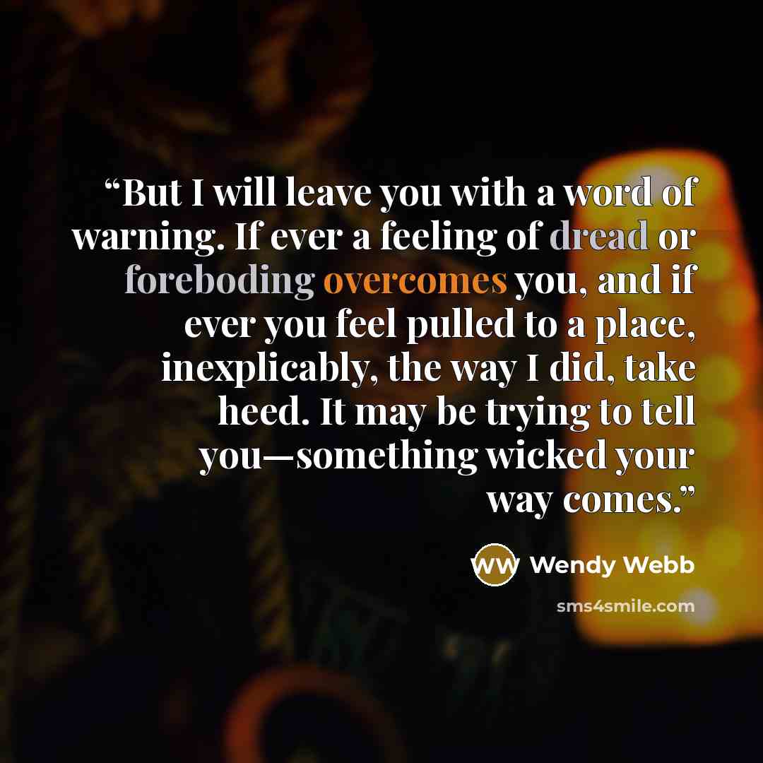 “But I will leave you with a word of warning. If ever a feeling of dread or foreboding overcomes you, and if ever you feel pulled to a place, inexplicably, the way I did, take heed. It may be trying to tell you—something wicked your way comes.” quote by Wendy Webb