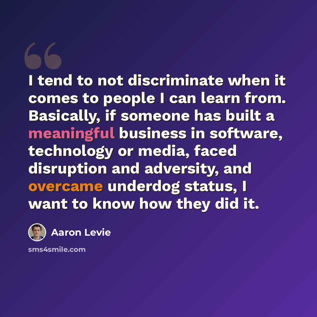 “I tend to not discriminate when it comes to people I can learn from. Basically, if someone has built a meaningful business in software, technology or media, faced disruption and adversity, and overcame underdog status, I want to know how they did it.” quote by Aaron Levie