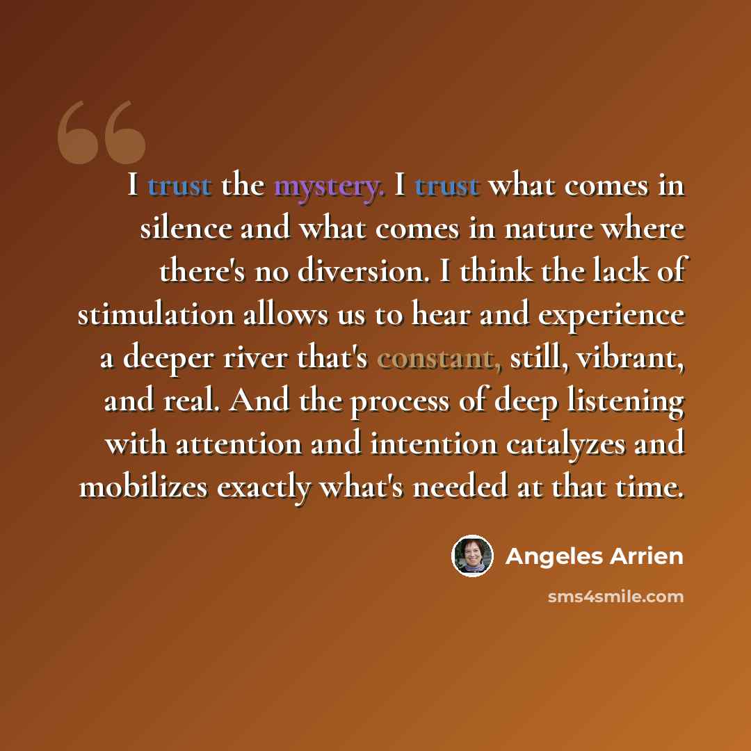 “I trust the mystery. I trust what comes in silence and what comes in nature where there's no diversion. I think the lack of stimulation allows us to hear and experience a deeper river that's constant, still, vibrant, and real. And the process of deep listening with attention and intention…” quote by Angeles Arrien