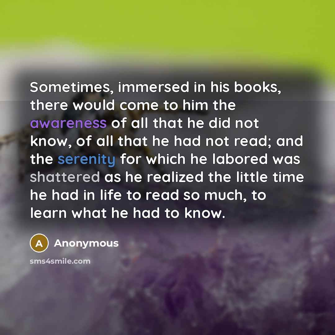 “Sometimes, immersed in his books, there would come to him the awareness of all that he did not know, of all that he had not read; and the serenity for which he labored was shattered as he realized the little time he had in life to read so much, to learn what he had to know.” quote by Anonymous