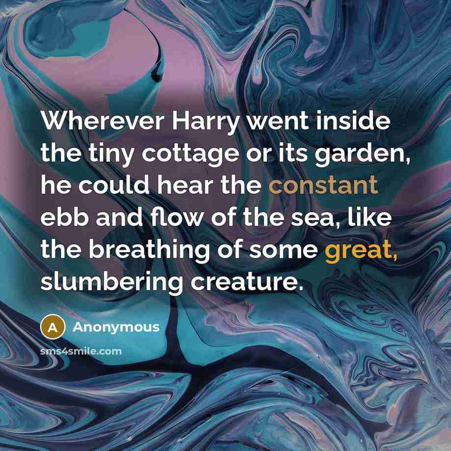 “Wherever Harry went inside the tiny cottage or its garden, he could hear the constant ebb and flow of the sea, like the breathing of some great, slumbering creature.” quote by Anonymous