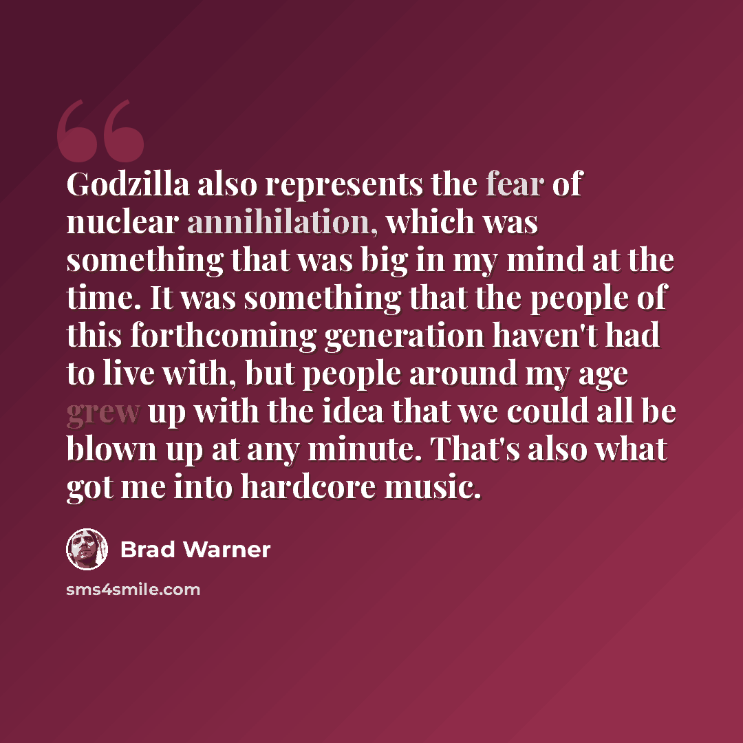 “Godzilla also represents the fear of nuclear annihilation, which was something that was big in my mind at the time. It was something that the people of this forthcoming generation haven't had to live with, but people around my age grew up with the idea that we could all be blown up at any minute…” quote by Brad Warner