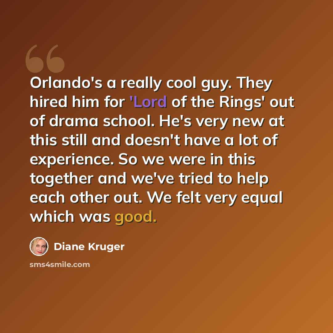 “Orlando's a really cool guy. They hired him for 'Lord of the Rings' out of drama school. He's very new at this still and doesn't have a lot of experience. So we were in this together and we've tried to help each other out. We felt very equal which was good.” quote by Diane Kruger
