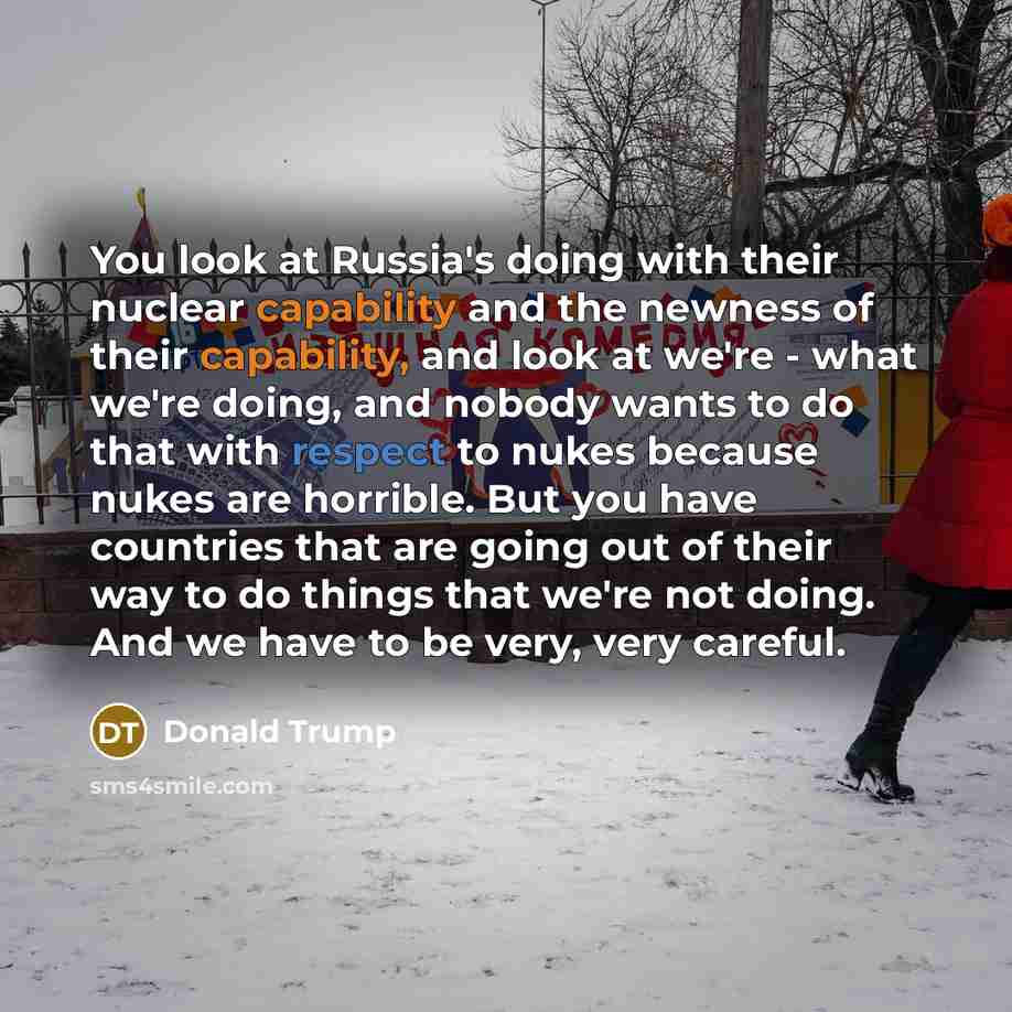 “You look at Russia's doing with their nuclear capability and the newness of their capability, and look at we're - what we're doing, and nobody wants to do that with respect to nukes because nukes are horrible. But you have countries that are going out of their way to do things that we're not…” quote by Donald Trump