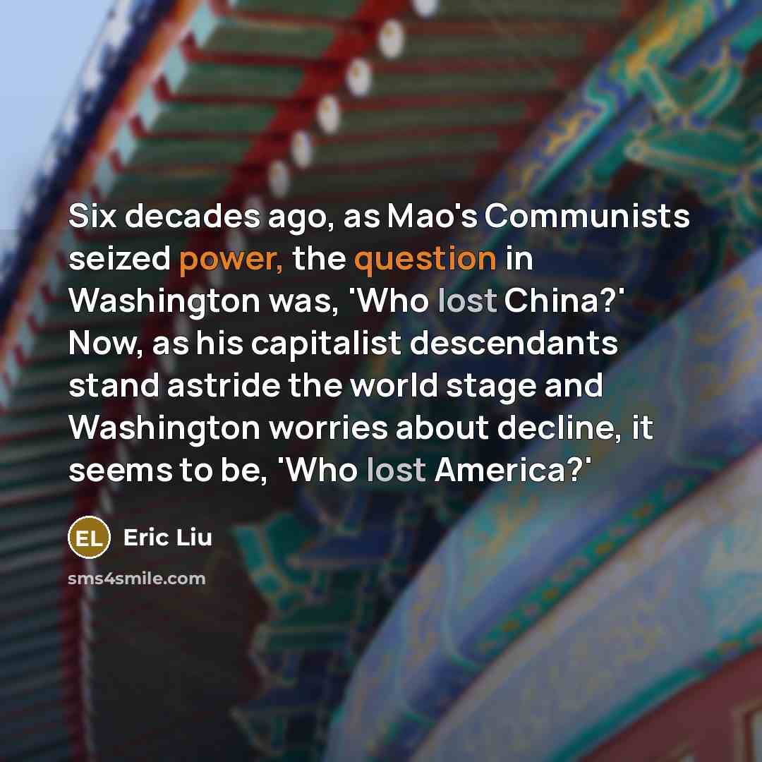 “Six decades ago, as Mao's Communists seized power, the question in Washington was, 'Who lost China?' Now, as his capitalist descendants stand astride the world stage and Washington worries about decline, it seems to be, 'Who lost America?'” quote by Eric Liu