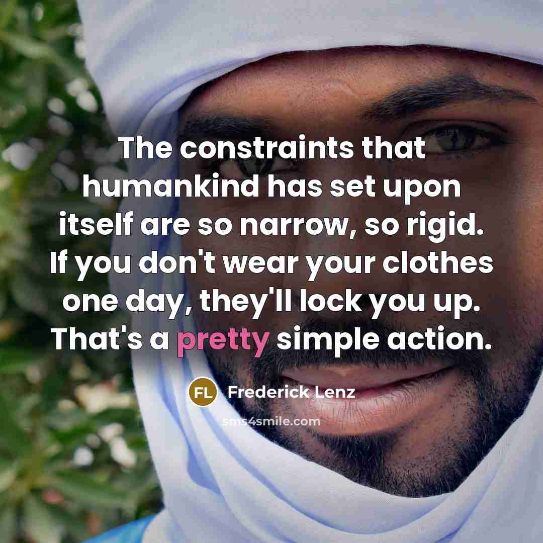 “The constraints that humankind has set upon itself are so narrow, so rigid. If you don't wear your clothes one day, they'll lock you up. That's a pretty simple action.” quote by Frederick Lenz