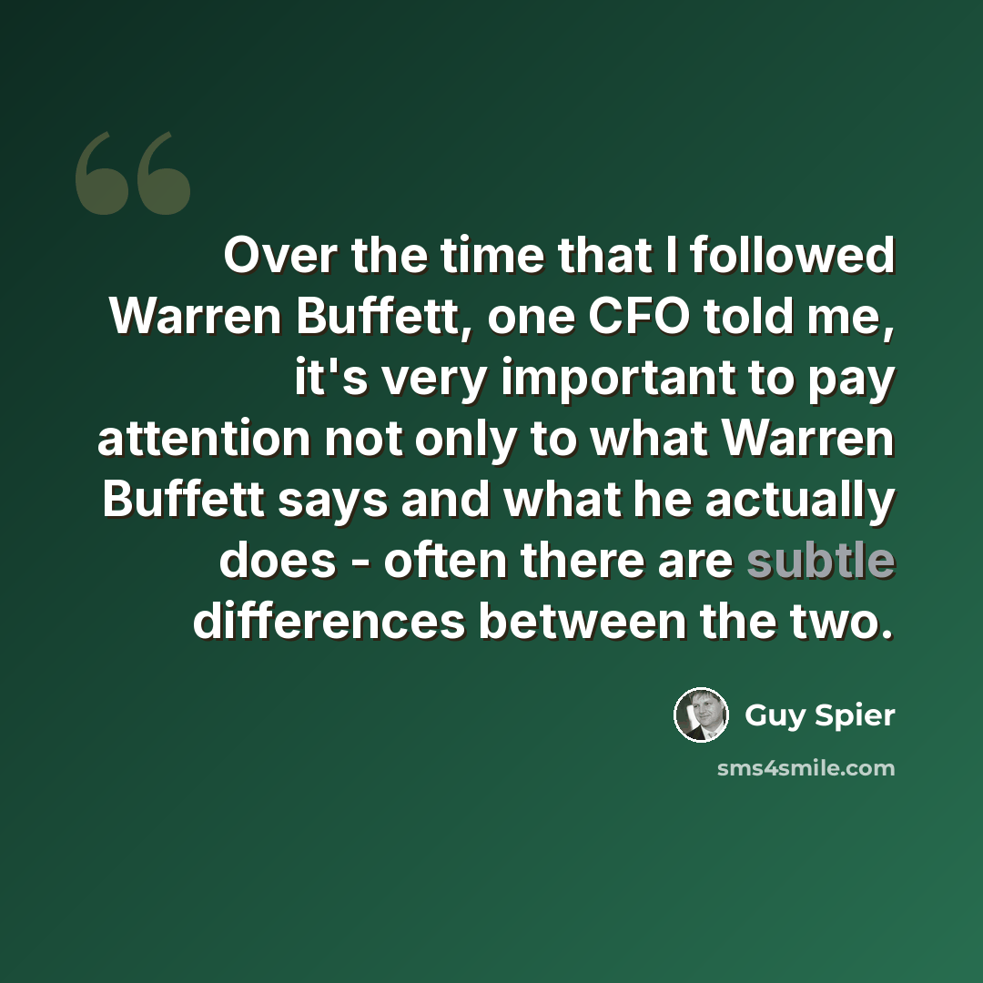 “Over the time that I followed Warren Buffett, one CFO told me, it's very important to pay attention not only to what Warren Buffett says and what he actually does - often there are subtle differences between the two.” quote by Guy Spier