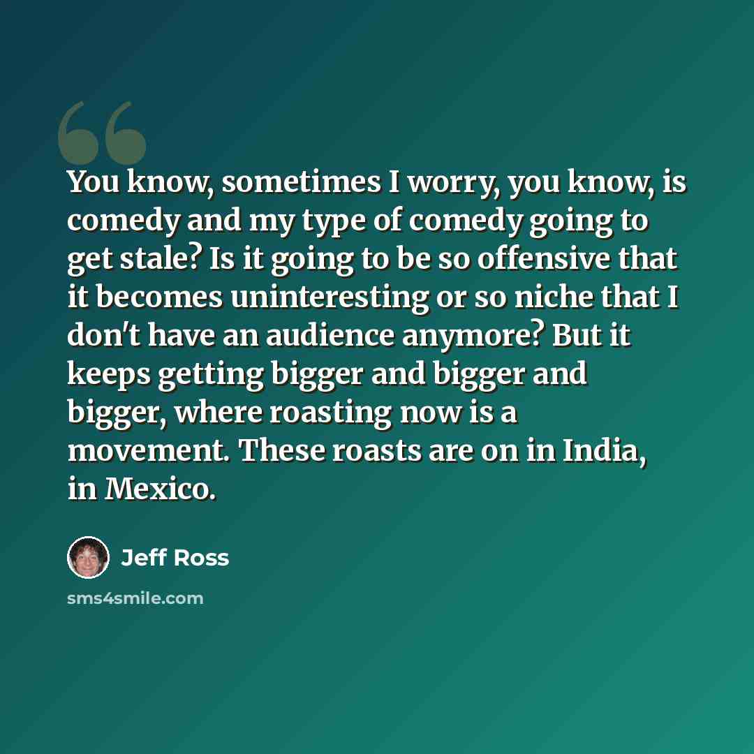 “You know, sometimes I worry, you know, is comedy and my type of comedy going to get stale? Is it going to be so offensive that it becomes uninteresting or so niche that I don't have an audience anymore? But it keeps getting bigger and bigger and bigger, where roasting now is a movement. These…” quote by Jeff Ross