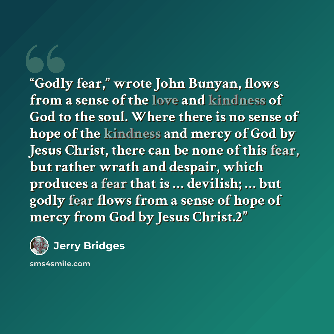 “Godly fear,” wrote John Bunyan, flows from a sense of the love and kindness of God to the soul. Where there is no sense of hope of the kindness and mercy of God by Jesus Christ, there can be none of this fear, but rather wrath and despair, which produces a fear that is … devilish; … but godly fear…” quote by Jerry Bridges