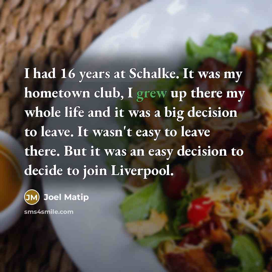 “I had 16 years at Schalke. It was my hometown club, I grew up there my whole life and it was a big decision to leave. It wasn't easy to leave there. But it was an easy decision to decide to join Liverpool.” quote by Joel Matip