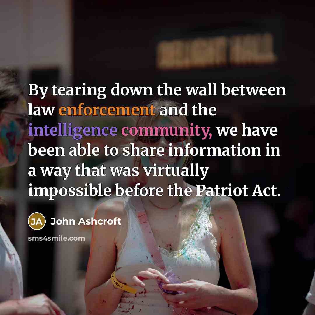 “By tearing down the wall between law enforcement and the intelligence community, we have been able to share information in a way that was virtually impossible before the Patriot Act.” quote by John Ashcroft