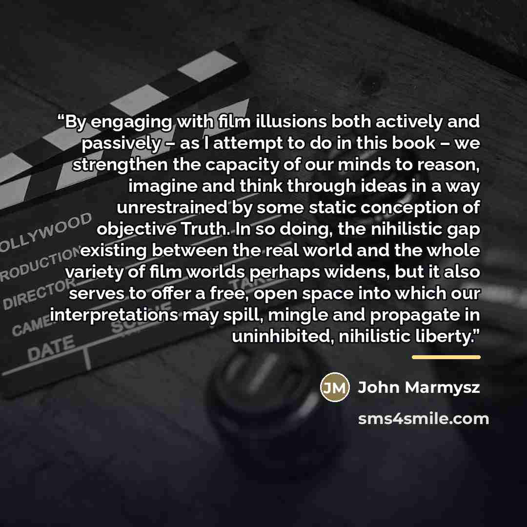 “By engaging with film illusions both actively and passively – as I attempt to do in this book – we strengthen the capacity of our minds to reason, imagine and think through ideas in a way unrestrained by some static conception of objective Truth. In so doing, the nihilistic gap existing between…” quote by John Marmysz