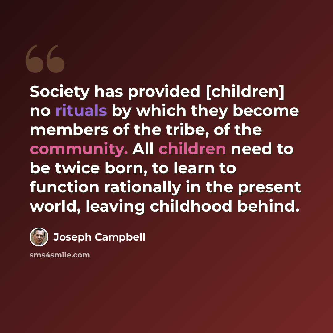 “Society has provided [children] no rituals by which they become members of the tribe, of the community. All children need to be twice born, to learn to function rationally in the present world, leaving childhood behind.” quote by Joseph Campbell