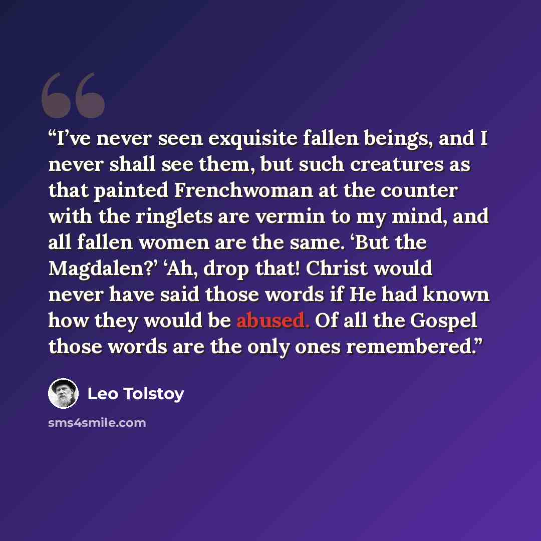 “I’ve never seen exquisite fallen beings, and I never shall see them, but such creatures as that painted Frenchwoman at the counter with the ringlets are vermin to my mind, and all fallen women are the same. ‘But the Magdalen?’ ‘Ah, drop that! Christ would never have said those words if He had…” quote by Leo Tolstoy