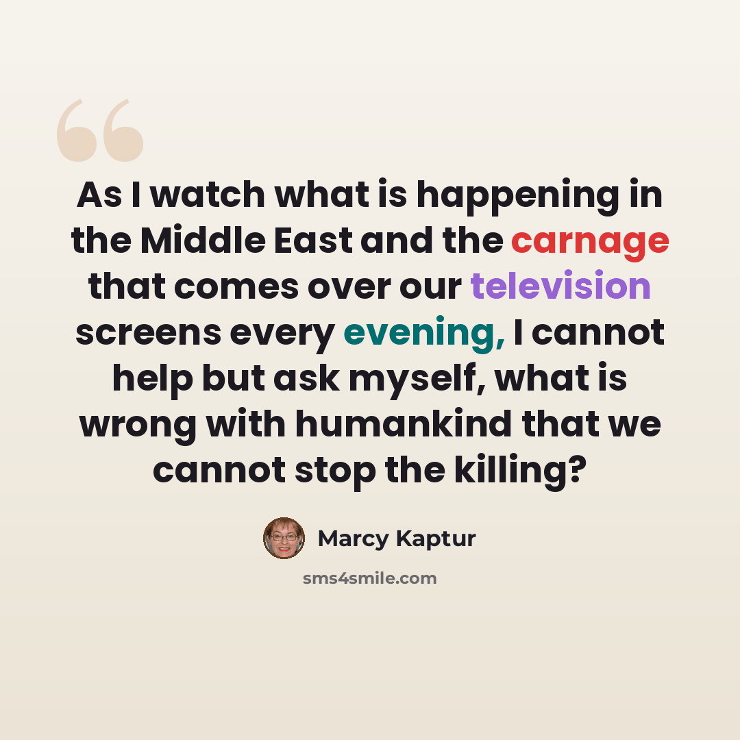 “As I watch what is happening in the Middle East and the carnage that comes over our television screens every evening, I cannot help but ask myself, what is wrong with humankind that we cannot stop the killing?” quote by Marcy Kaptur