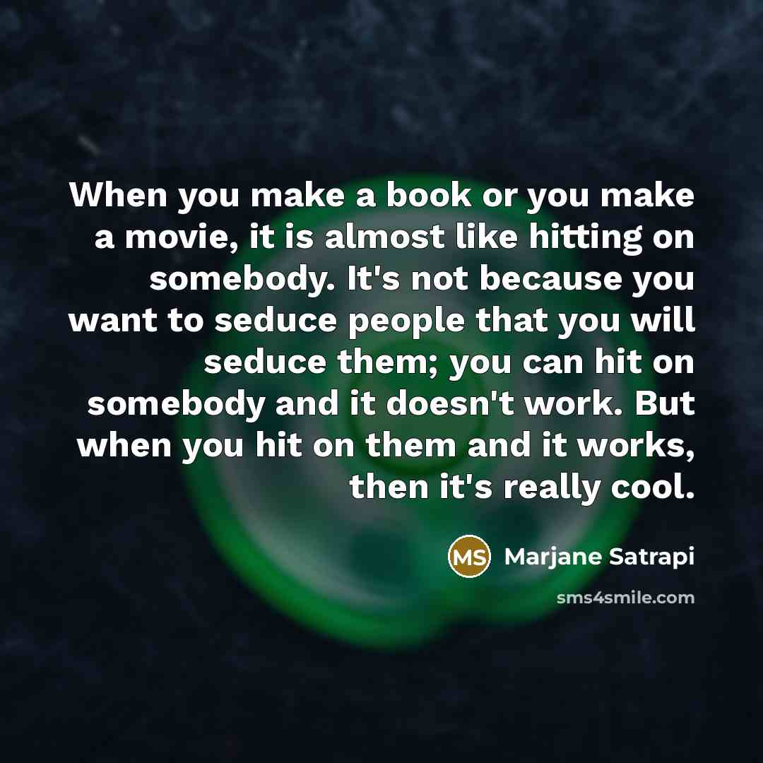 “When you make a book or you make a movie, it is almost like hitting on somebody. It's not because you want to seduce people that you will seduce them; you can hit on somebody and it doesn't work. But when you hit on them and it works, then it's really cool.” quote by Marjane Satrapi