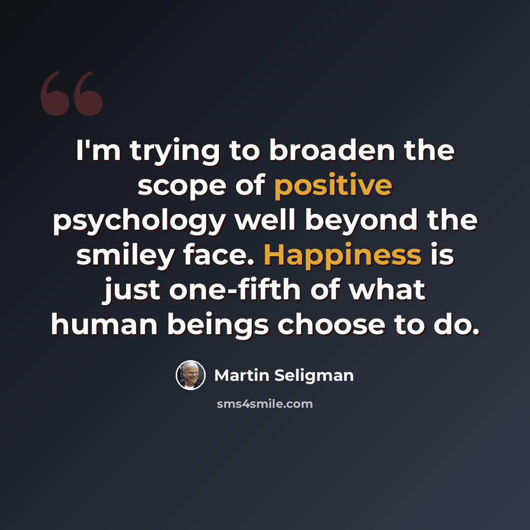 “I'm trying to broaden the scope of positive psychology well beyond the smiley face. Happiness is just one-fifth of what human beings choose to do.” quote by Martin Seligman