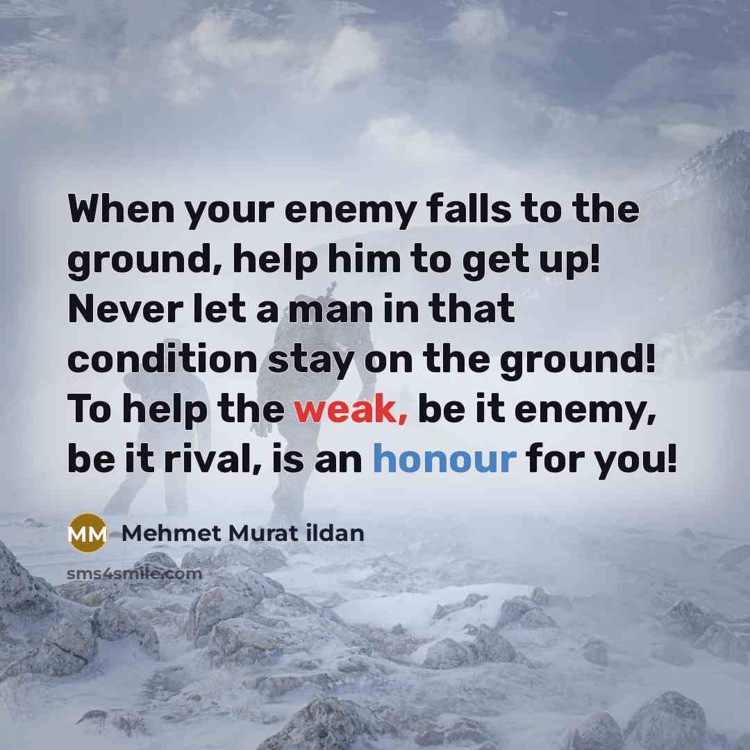 “When your enemy falls to the ground, help him to get up! Never let a man in that condition stay on the ground! To help the weak, be it enemy, be it rival, is an honour for you!” quote by Mehmet Murat Ildan