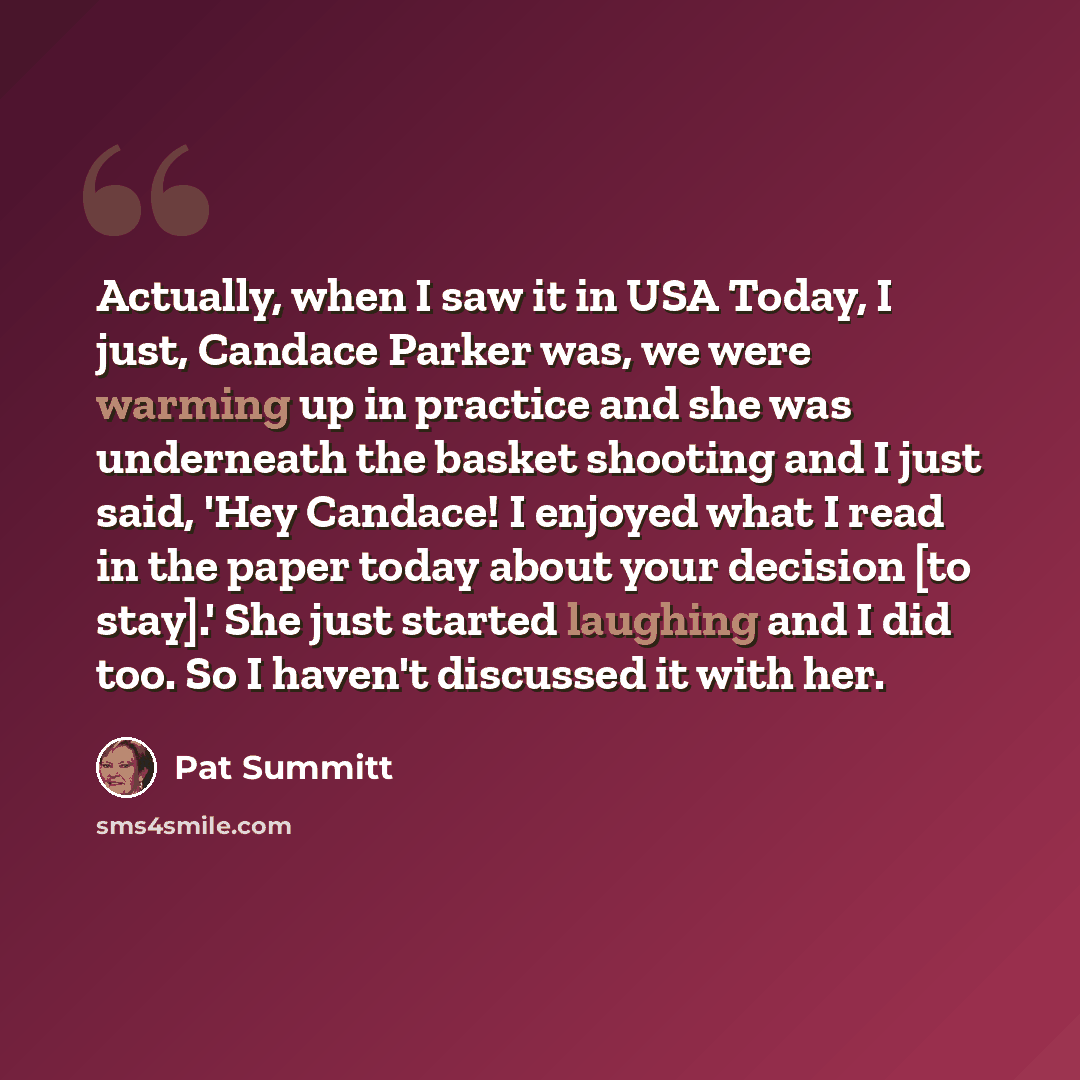 “Actually, when I saw it in USA Today, I just, Candace Parker was, we were warming up in practice and she was underneath the basket shooting and I just said, 'Hey Candace! I enjoyed what I read in the paper today about your decision [to stay].' She just started laughing and I did too. So I haven't…” quote by Pat Summitt