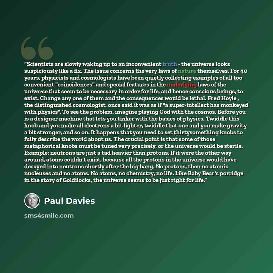 “Scientists are slowly waking up to an inconvenient truth - the universe looks suspiciously like a fix. The issue concerns the very laws of nature themselves. For 40 years, physicists and cosmologists have been quietly collecting examples of all too convenient "coincidences" and special features in…” quote by Paul Davies