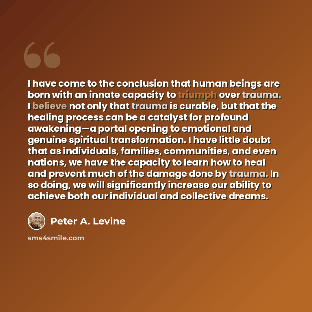 “I have come to the conclusion that human beings are born with an innate capacity to triumph over trauma. I believe not only that trauma is curable, but that the healing process can be a catalyst for profound awakening—a portal opening to emotional and genuine spiritual transformation. I have…” quote by Peter A. Levine