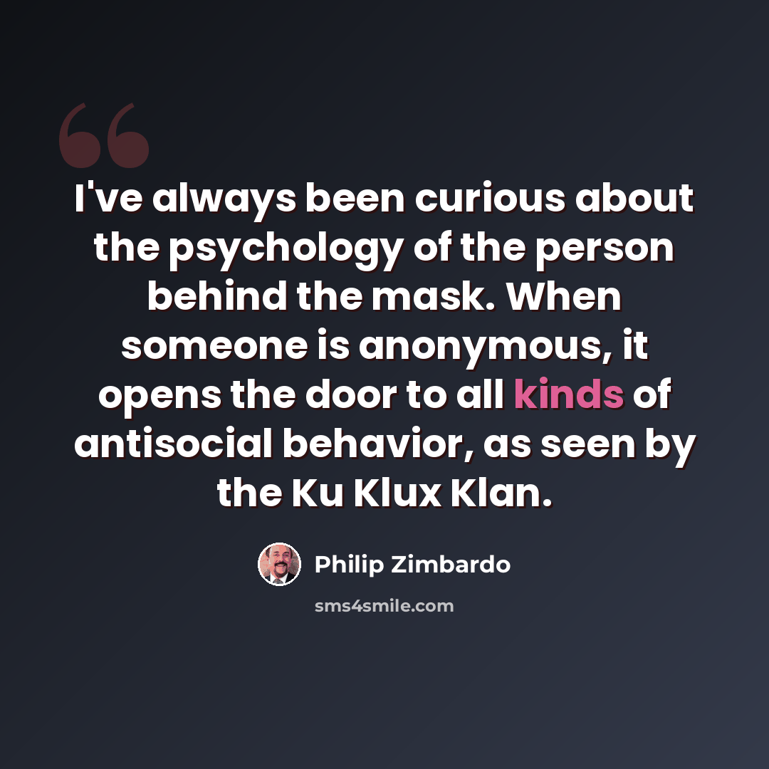 “I've always been curious about the psychology of the person behind the mask. When someone is anonymous, it opens the door to all kinds of antisocial behavior, as seen by the Ku Klux Klan.” quote by Philip Zimbardo
